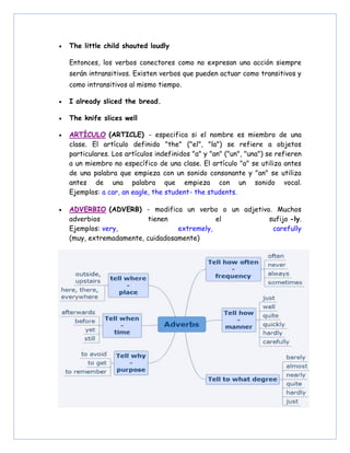 • The little child shouted loudly
Entonces, los verbos conectores como no expresan una acción siempre
serán intransitivos. Existen verbos que pueden actuar como transitivos y
como intransitivos al mismo tiempo.
• I already sliced the bread.
• The knife slices well
• ARTÍCULO (ARTICLE) - especifica si el nombre es miembro de una
clase. El artículo definido "the" ("el", "la") se refiere a objetos
particulares. Los artículos indefinidos "a" y "an" ("un", "una") se refieren
a un miembro no específico de una clase. El artículo "a" se utiliza antes
de una palabra que empieza con un sonido consonante y "an" se utiliza
antes de una palabra que empieza con un sonido vocal.
Ejemplos: a car, an eagle, the student- the students.
• ADVERBIO (ADVERB) - modifica un verbo o un adjetivo. Muchos
adverbios tienen el sufijo -ly.
Ejemplos: very, extremely, carefully
(muy, extremadamente, cuidadosamente)
 