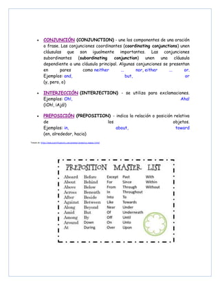 • CONJUNCIÓN (CONJUNCTION) - une los componentes de una oración
o frase. Las conjunciones coordinantes (coordinating conjunctions) unen
cláusulas que son igualmente importantes. Las conjunciones
subordinantes (subordinating conjunction) unen una cláusula
dependiente a una cláusula principal. Algunas conjunciones se presentan
en pares como neither ... nor, either ... or.
Ejemplos: and, but, or
(y, pero, o)
• INTERJECCIÓN (INTERJECTION) - se utiliza para exclamaciones.
Ejemplos: Oh!, Aha!
(¡Oh!, ¡Ajá!)
• PREPOSICIÓN (PREPOSITION) - indica la relación o posición relativa
de los objetos.
Ejemplos: in, about, toward
(en, alrededor, hacia)
Tomado de: https://www.scientificpsychic.com/grammar/gramatica-inglesa-3.html
 