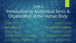 Unit I
Introduction to Anatomical Terms &
Organization of the Human Body
SUBMITTED TO
MRS. JISHA S.
PRINCIPAL,
ST. CATHERINE’S HOSPITAL
& SCHOOL OF NURSING
SUBMITTED BY
MR. EARNEST LAMUEL
NURSING TUTOR,
ST. CATHERINE’S HOSPITAL
& SCHOOL OF NURSING
 