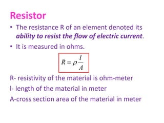 Resistor
• The resistance R of an element denoted its
ability to resist the flow of electric current.
• It is measured in ohms.
R- resistivity of the material is ohm-meter
l- length of the material in meter
A-cross section area of the material in meter
A
l
R 
 