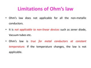 Limitations of Ohm’s law
• Ohm’s law does not applicable for all the non-metallic
conductors.
• It is not applicable to non-linear devices such as zener diode,
Vacuum tubes etc.
• Ohm’s law is true for metal conductors at constant
temperature. If the temperature changes, the law is not
applicable.
 