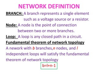 NETWORK DEFINITION
BRANCH: A branch represents a single element
such as a voltage source or a resistor.
Node: A node is the point of connection
between two or more branches.
Loop: A loop is any closed path in a circuit.
Fundamental theorem of network topology
A nework with b branches,n nodes, and l
independent loops will satisfy the fundamental
theorem of network topology
b=l+n-1
 