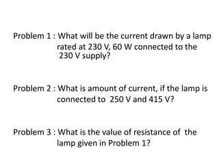 Problem 1 : What will be the current drawn by a lamp
rated at 230 V, 60 W connected to the
230 V supply?
Problem 2 : What is amount of current, if the lamp is
connected to 250 V and 415 V?
Problem 3 : What is the value of resistance of the
lamp given in Problem 1?
 