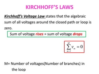 KIRCHHOFF’S LAWS
Kirchhoff’s Voltage Law states that the algebraic
sum of all voltages around the closed path or loop is
zero.
Sum of voltage rises = sum of voltage drops
M= Number of voltages(Number of branches) in
the loop


M
m
m
v
1
0
 