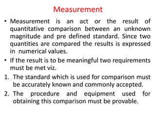 Measurement
• Measurement is an act or the result of
quantitative comparison between an unknown
magnitude and pre defined standard. Since two
quantities are compared the results is expressed
in numerical values.
• If the result is to be meaningful two requirements
must be met viz.
1. The standard which is used for comparison must
be accurately known and commonly accepted.
2. The procedure and equipment used for
obtaining this comparison must be provable.
 