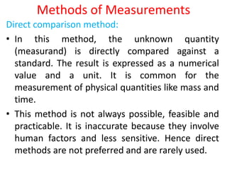 Methods of Measurements
Direct comparison method:
• In this method, the unknown quantity
(measurand) is directly compared against a
standard. The result is expressed as a numerical
value and a unit. It is common for the
measurement of physical quantities like mass and
time.
• This method is not always possible, feasible and
practicable. It is inaccurate because they involve
human factors and less sensitive. Hence direct
methods are not preferred and are rarely used.
 
