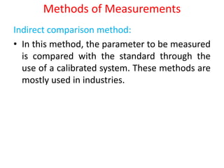 Methods of Measurements
Indirect comparison method:
• In this method, the parameter to be measured
is compared with the standard through the
use of a calibrated system. These methods are
mostly used in industries.
 