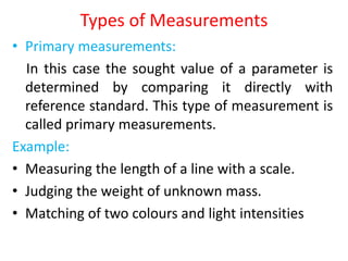 Types of Measurements
• Primary measurements:
In this case the sought value of a parameter is
determined by comparing it directly with
reference standard. This type of measurement is
called primary measurements.
Example:
• Measuring the length of a line with a scale.
• Judging the weight of unknown mass.
• Matching of two colours and light intensities
 