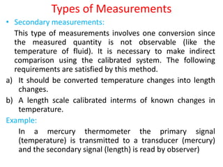 Types of Measurements
• Secondary measurements:
This type of measurements involves one conversion since
the measured quantity is not observable (like the
temperature of fluid). It is necessary to make indirect
comparison using the calibrated system. The following
requirements are satisfied by this method.
a) It should be converted temperature changes into length
changes.
b) A length scale calibrated interms of known changes in
temperature.
Example:
In a mercury thermometer the primary signal
(temperature) is transmitted to a transducer (mercury)
and the secondary signal (length) is read by observer)
 