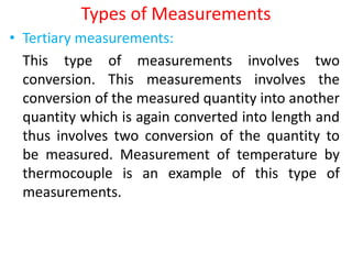 Types of Measurements
• Tertiary measurements:
This type of measurements involves two
conversion. This measurements involves the
conversion of the measured quantity into another
quantity which is again converted into length and
thus involves two conversion of the quantity to
be measured. Measurement of temperature by
thermocouple is an example of this type of
measurements.
 