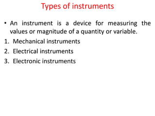Types of instruments
• An instrument is a device for measuring the
values or magnitude of a quantity or variable.
1. Mechanical instruments
2. Electrical instruments
3. Electronic instruments
 