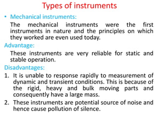 Types of instruments
• Mechanical instruments:
The mechanical instruments were the first
instruments in nature and the principles on which
they worked are even used today.
Advantage:
These instruments are very reliable for static and
stable operation.
Disadvantages:
1. It is unable to response rapidly to measurement of
dynamic and transient conditions. This is because of
the rigid, heavy and bulk moving parts and
consequently have a large mass.
2. These instruments are potential source of noise and
hence cause pollution of silence.
 
