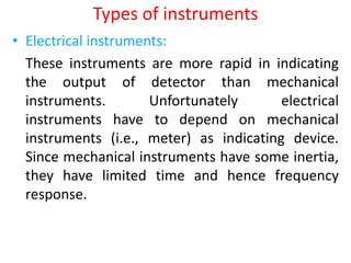 Types of instruments
• Electrical instruments:
These instruments are more rapid in indicating
the output of detector than mechanical
instruments. Unfortunately electrical
instruments have to depend on mechanical
instruments (i.e., meter) as indicating device.
Since mechanical instruments have some inertia,
they have limited time and hence frequency
response.
 