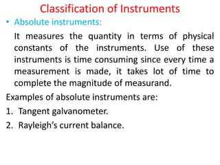 Classification of Instruments
• Absolute instruments:
It measures the quantity in terms of physical
constants of the instruments. Use of these
instruments is time consuming since every time a
measurement is made, it takes lot of time to
complete the magnitude of measurand.
Examples of absolute instruments are:
1. Tangent galvanometer.
2. Rayleigh’s current balance.
 