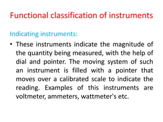Functional classification of instruments
Indicating instruments:
• These instruments indicate the magnitude of
the quantity being measured, with the help of
dial and pointer. The moving system of such
an instrument is filled with a pointer that
moves over a calibrated scale to indicate the
reading. Examples of this instruments are
voltmeter, ammeters, wattmeter's etc.
 