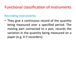Functional classification of instruments
Recording instruments:
• They give a continuous record of the quantity
being measured over a specified period. The
moving part connected to a pen, records the
variation in the quantity being measured on a
paper (e.g. X-Y recorders).
 