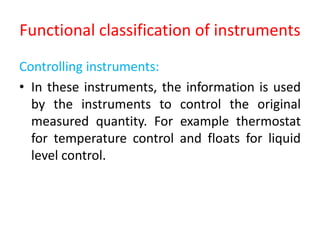 Functional classification of instruments
Controlling instruments:
• In these instruments, the information is used
by the instruments to control the original
measured quantity. For example thermostat
for temperature control and floats for liquid
level control.
 