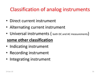 Classification of analog instruments
• Direct current instrument
• Alternating current instrument
• Universal instruments ( both DC and AC measurements)
some other classification
• Indicating instrument
• Recording instrument
• Integrating instrument
24-Dec-20 54
 