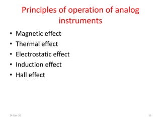 Principles of operation of analog
instruments
• Magnetic effect
• Thermal effect
• Electrostatic effect
• Induction effect
• Hall effect
24-Dec-20 55
 