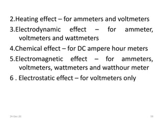 2.Heating effect – for ammeters and voltmeters
3.Electrodynamic effect – for ammeter,
voltmeters and wattmeters
4.Chemical effect – for DC ampere hour meters
5.Electromagnetic effect – for ammeters,
voltmeters, wattmeters and watthour meter
6 . Electrostatic effect – for voltmeters only
24-Dec-20 59
 