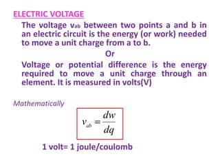 ELECTRIC VOLTAGE
The voltage vab between two points a and b in
an electric circuit is the energy (or work) needed
to move a unit charge from a to b.
Or
Voltage or potential difference is the energy
required to move a unit charge through an
element. It is measured in volts(V)
Mathematically
1 volt= 1 joule/coulomb
dq
dw
vab

 