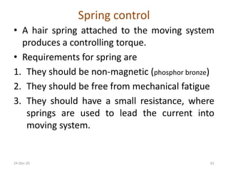 Spring control
• A hair spring attached to the moving system
produces a controlling torque.
• Requirements for spring are
1. They should be non-magnetic (phosphor bronze)
2. They should be free from mechanical fatigue
3. They should have a small resistance, where
springs are used to lead the current into
moving system.
24-Dec-20 61
 