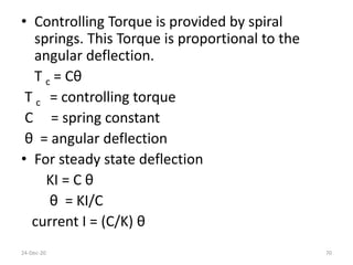 • Controlling Torque is provided by spiral
springs. This Torque is proportional to the
angular deflection.
T c = Cθ
T c = controlling torque
C = spring constant
θ = angular deflection
• For steady state deflection
KI = C θ
θ = KI/C
current I = (C/K) θ
24-Dec-20 70
 