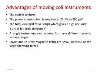 Advantages of moving coil Instruments
• The scale is uniform
• The power consumption is very low as 20μW to 200 μW
• The torque/weight ratio is high which gives a high accuracy
( 2% of full scale deflection)
• A single instrument can be used for many different current,
voltage ranges
• Errors due to stray magnetic fields are small, because of the
large operating forces
24-Dec-20 73
 
