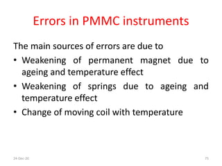 Errors in PMMC instruments
The main sources of errors are due to
• Weakening of permanent magnet due to
ageing and temperature effect
• Weakening of springs due to ageing and
temperature effect
• Change of moving coil with temperature
24-Dec-20 75
 
