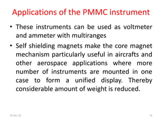 Applications of the PMMC instrument
• These instruments can be used as voltmeter
and ammeter with multiranges
• Self shielding magnets make the core magnet
mechanism particularly useful in aircrafts and
other aerospace applications where more
number of instruments are mounted in one
case to form a unified display. Thereby
considerable amount of weight is reduced.
24-Dec-20 76
 