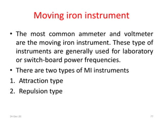 Moving iron instrument
• The most common ammeter and voltmeter
are the moving iron instrument. These type of
instruments are generally used for laboratory
or switch-board power frequencies.
• There are two types of MI instruments
1. Attraction type
2. Repulsion type
24-Dec-20 77
 