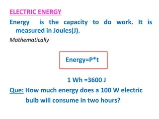 ELECTRIC ENERGY
Energy is the capacity to do work. It is
measured in Joules(J).
Mathematically
Energy=P*t
1 Wh =3600 J
Que: How much energy does a 100 W electric
bulb will consume in two hours?
 