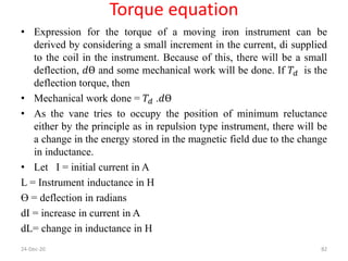 Torque equation
• Expression for the torque of a moving iron instrument can be
derived by considering a small increment in the current, di supplied
to the coil in the instrument. Because of this, there will be a small
deflection, 𝑑Ө and some mechanical work will be done. If 𝑇𝑑 is the
deflection torque, then
• Mechanical work done = 𝑇𝑑 .𝑑Ө
• As the vane tries to occupy the position of minimum reluctance
either by the principle as in repulsion type instrument, there will be
a change in the energy stored in the magnetic field due to the change
in inductance.
• Let I = initial current in A
L = Instrument inductance in H
Ө = deflection in radians
dI = increase in current in A
dL= change in inductance in H
24-Dec-20 82
 