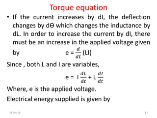 Torque equation
• If the current increases by dI, the deflection
changes by dӨ which changes the inductance by
dL. In order to increase the current by dI, there
must be an increase in the applied voltage given
by e =
𝑑
𝑑𝑡
(LI)
Since , both L and I are variables,
e = I
𝑑𝐿
𝑑𝑡
+ L
𝑑𝐼
𝑑𝑡
Where, e is the applied voltage.
Electrical energy supplied is given by
24-Dec-20 83
 