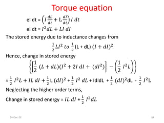 Torque equation
eI dt = 𝐼
𝑑𝐿
𝑑𝑡
+ L
𝑑𝐼
𝑑𝑡
𝐼 𝑑𝑡
eI dt = 𝐼2 𝑑𝐿 + 𝐿𝐼 𝑑𝐼
The stored energy due to inductance changes from
1
2
𝐿𝐼2
𝑡𝑜
1
2
(L + dL) (𝐼 + 𝑑𝐼)2
Hence, change in stored energy
1
2
(𝐿 + 𝑑𝐿)(𝐼2 + 2𝐼 𝑑𝐼 + (𝑑𝐼2) −
1
2
𝐼2 𝐿
=
1
2
𝐼2 𝐿 + 𝐼𝐿 𝑑𝐼 +
1
2
L (𝑑𝐼)2 +
1
2
𝐼2 𝑑𝐿 + IdIdL +
1
2
(𝑑𝐼)2dL -
1
2
𝐼2L
Neglecting the higher order terms,
Change in stored energy = 𝐼𝐿 𝑑𝐼 +
1
2
𝐼2 𝑑𝐿
24-Dec-20 84
 