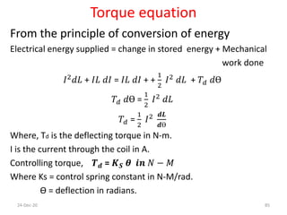 Torque equation
From the principle of conversion of energy
Electrical energy supplied = change in stored energy + Mechanical
work done
𝐼2 𝑑𝐿 + 𝐼𝐿 𝑑𝐼 = 𝐼𝐿 𝑑𝐼 + +
1
2
𝐼2 𝑑𝐿 + 𝑇𝑑 𝑑Ө
𝑇𝑑 𝑑Ө =
1
2
𝐼2 𝑑𝐿
𝑇𝑑 =
1
2
𝐼2 𝒅𝑳
𝒅Ө
Where, Td is the deflecting torque in N-m.
I is the current through the coil in A.
Controlling torque, 𝑻 𝒅 = 𝑲 𝑺 𝜽 𝒊𝒏 𝑁 − 𝑀
Where Ks = control spring constant in N-M/rad.
Ө = deflection in radians.
24-Dec-20 85
 