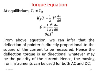 Torque equation
At equilibrium, 𝑇𝑐 = 𝑇𝑑
𝐾𝑆 𝜃 =
1
2
𝐼2 𝑑𝐿
𝑑𝜃
𝜃 =
1
2
𝐼2
𝐾 𝑆
𝑑𝐿
𝑑Ө
𝜃α𝐼2
From above equation, we can infer that the
deflection of pointer is directly proportional to the
square of the current to be measured. Hence the
deflection torque is unidirectional whatever may
be the polarity of the current. Hence, the moving
iron instruments can be used for both AC and DC.
24-Dec-20 86
 
