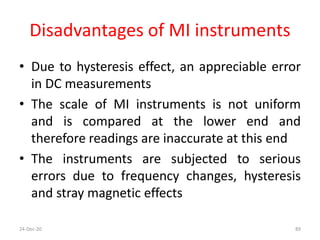 Disadvantages of MI instruments
• Due to hysteresis effect, an appreciable error
in DC measurements
• The scale of MI instruments is not uniform
and is compared at the lower end and
therefore readings are inaccurate at this end
• The instruments are subjected to serious
errors due to frequency changes, hysteresis
and stray magnetic effects
24-Dec-20 89
 