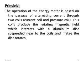 Principle:
The operation of the energy meter is based on
the passage of alternating current through
two coils (current coil and pressure coil). This
coils produce the rotating magnetic field
which interacts with a aluminium disc
suspended near to the coils and makes the
disc rotates.
24-Dec-20 99
 