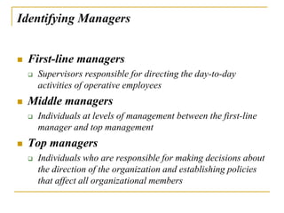 Identifying Managers
 First-line managers
 Supervisors responsible for directing the day-to-day
activities of operative employees
 Middle managers
 Individuals at levels of management between the first-line
manager and top management
 Top managers
 Individuals who are responsible for making decisions about
the direction of the organization and establishing policies
that affect all organizational members
 
