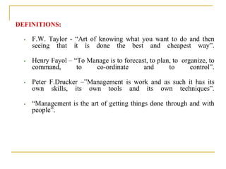 DEFINITIONS:
• F.W. Taylor - “Art of knowing what you want to do and then
seeing that it is done the best and cheapest way”.
• Henry Fayol – “To Manage is to forecast, to plan, to organize, to
command, to co-ordinate and to control”.
• Peter F.Drucker –”Management is work and as such it has its
own skills, its own tools and its own techniques”.
• “Management is the art of getting things done through and with
people”.
 