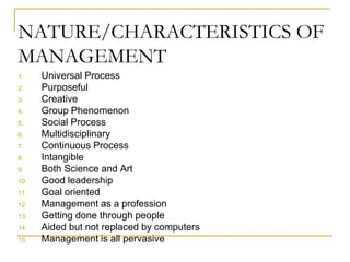 NATURE/CHARACTERISTICS OF
MANAGEMENT
1. Universal Process
2. Purposeful
3. Creative
4. Group Phenomenon
5. Social Process
6. Multidisciplinary
7. Continuous Process
8. Intangible
9. Both Science and Art
10. Good leadership
11. Goal oriented
12. Management as a profession
13. Getting done through people
14. Aided but not replaced by computers
15. Management is all pervasive
 