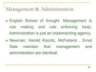 27
Management & Administration
 English School of thought: Management is
rule making and rule enforcing body,
Administration is just an implementing agency.
 Newman, Harold Koontz, McFarland , Ernst
Dale maintain that management and
administration are identical.
 