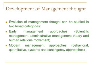 Development of Management thought
 Evolution of management thought can be studied in
two broad categories:
 Early management approaches (Scientific
management, administrative management theory and
human relations movement)
 Modern management approaches (behavioral,
quantitative, systems and contingency approaches) .
 