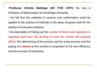 •Professor Charles Babbage (UK 1729 -1871): He was a
Professor of Mathematics at Cambridge University
• He felt that the methods of science and mathematics could be
applied to the solution of methods in the place of guess work for the
solution of business problems.
• the desirability of finding out the number of times each operation is
repeated each hour, the dividing of work into mental and physical
efforts, the determining of the precise cost for every process and the
paying of a bonus to the workers in proportion to his own efficiency
and the success of enterprise.
 