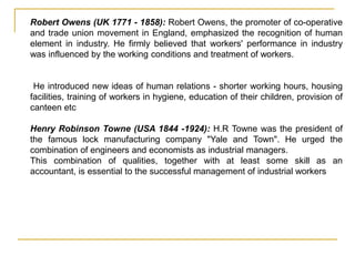 Robert Owens (UK 1771 - 1858): Robert Owens, the promoter of co-operative
and trade union movement in England, emphasized the recognition of human
element in industry. He firmly believed that workers' performance in industry
was influenced by the working conditions and treatment of workers.
He introduced new ideas of human relations - shorter working hours, housing
facilities, training of workers in hygiene, education of their children, provision of
canteen etc
Henry Robinson Towne (USA 1844 -1924): H.R Towne was the president of
the famous lock manufacturing company "Yale and Town". He urged the
combination of engineers and economists as industrial managers.
This combination of qualities, together with at least some skill as an
accountant, is essential to the successful management of industrial workers
 