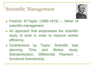 Scientific Management
 Fredrick W.Taylor (1856-1915) – father of
scientific management
 An approach that emphasizes the scientific
study of work in order to improve worker
efficiency.
 Contributions by Taylor: Scientific task
planning, Time and Motion study,
Standardization, Differential Payment ,
functional foremanship.
 