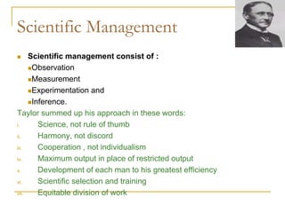 Scientific Management
 Scientific management consist of :
Observation
Measurement
Experimentation and
Inference.
Taylor summed up his approach in these words:
i. Science, not rule of thumb
ii. Harmony, not discord
iii. Cooperation , not individualism
iv. Maximum output in place of restricted output
v. Development of each man to his greatest efficiency
vi. Scientific selection and training
vii. Equitable division of work
 