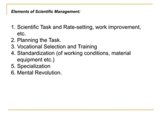 Elements of Scientific Management:
1. Scientific Task and Rate-setting, work improvement,
etc.
2. Planning the Task.
3. Vocational Selection and Training
4. Standardization (of working conditions, material
equipment etc.)
5. Specialization
6. Mental Revolution.
 
