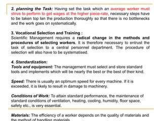 2. planning the Task: Having set the task which an average worker must
strive to perform to get wages at the higher piece-rate, necessary steps have
to be taken top lan the production thoroughly so that there is no bottlenecks
and the work goes on systematically.
3. Vocational Selection and Training :
Scientific Management requires a radical change in the methods and
procedures of selecting workers. It is therefore necessary to entrust the
task of selection to a central personnel department. The procedure of
selection will also have to be systematised.
4. Standardization:
Tools and equipment: The management must select and store standard
tools and implements which will be nearly the best or the best of their kind.
Speed: There is usually an optimum speed for every machine. If it is
exceeded, it is likely to result in damage to machinery.
Conditions of Work: To attain standard performance, the maintenance of
standard conditions of ventilation, heating, cooling, humidity, floor space,
safety etc., is very essential.
Materials: The efficiency of a worker depends on the quality of materials and
 